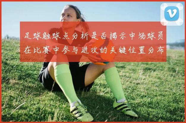 足球触球点分析是否揭示中场球员在比赛中参与进攻的关键位置分布